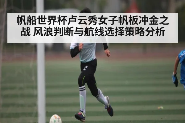帆船世界杯卢云秀女子帆板冲金之战 风浪判断与航线选择策略分析