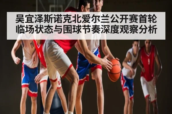 吴宜泽斯诺克北爱尔兰公开赛首轮临场状态与围球节奏深度观察分析