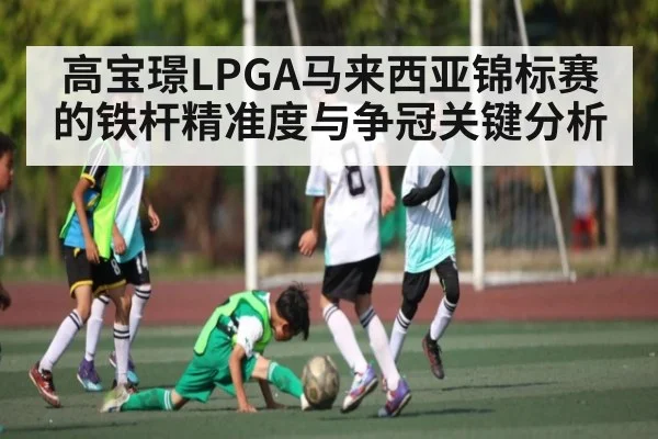 高宝璟LPGA马来西亚锦标赛的铁杆精准度与争冠关键分析