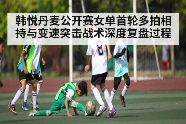 韩悦丹麦公开赛女单首轮多拍相持与变速突击战术深度复盘过程