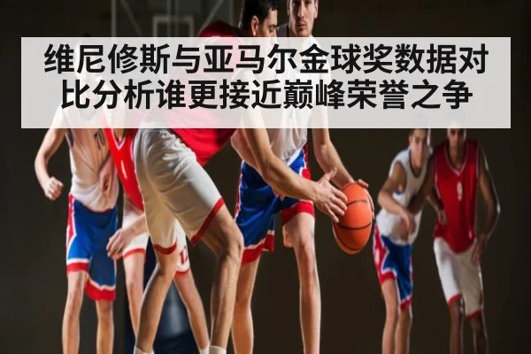 维尼修斯与亚马尔金球奖数据对比分析谁更接近巅峰荣誉之争