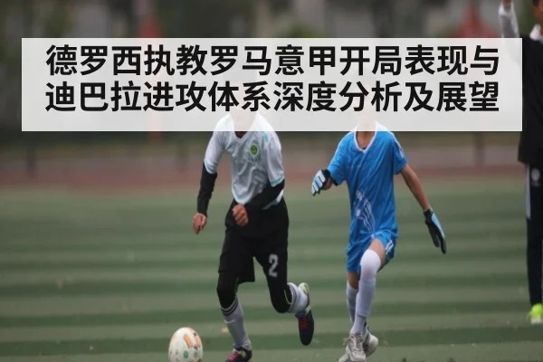 德罗西执教罗马意甲开局表现与迪巴拉进攻体系深度分析及展望