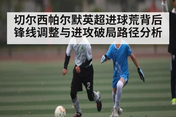 切尔西帕尔默英超进球荒背后锋线调整与进攻破局路径分析