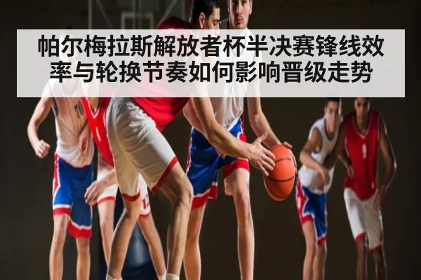 帕尔梅拉斯解放者杯半决赛锋线效率与轮换节奏如何影响晋级走势
